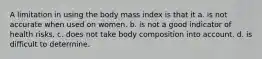 A limitation in using the body mass index is that it a. is not accurate when used on women. b. is not a good indicator of health risks. c. does not take body composition into account. d. is difficult to determine.