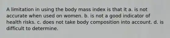 A limitation in using the body mass index is that it a. is not accurate when used on women. b. is not a good indicator of health risks. c. does not take body composition into account. d. is difficult to determine.