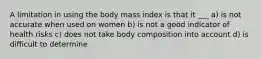 A limitation in using the body mass index is that it ___ a) is not accurate when used on women b) is not a good indicator of health risks c) does not take body composition into account d) is difficult to determine