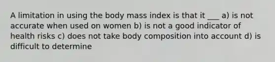 A limitation in using the body mass index is that it ___ a) is not accurate when used on women b) is not a good indicator of health risks c) does not take body composition into account d) is difficult to determine