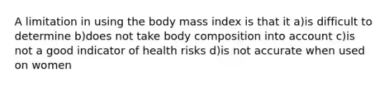 A limitation in using the body mass index is that it a)is difficult to determine b)does not take body composition into account c)is not a good indicator of health risks d)is not accurate when used on women