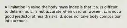 A limitation in using the body mass index is that it a. is difficult to determine. b. is not accurate when used on women. c. is not a good predictor of health risks. d. does not take body composition into account.