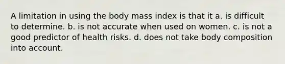 A limitation in using the body mass index is that it a. is difficult to determine. b. is not accurate when used on women. c. is not a good predictor of health risks. d. does not take body composition into account.