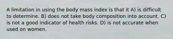 A limitation in using the body mass index is that it A) is difficult to determine. B) does not take body composition into account. C) is not a good indicator of health risks. D) is not accurate when used on women.