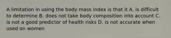 A limitation in using the body mass index is that it A. is difficult to determine B. does not take body composition into account C. is not a good predictor of health risks D. is not accurate when used on women