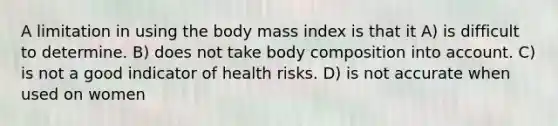 A limitation in using the body mass index is that it A) is difficult to determine. B) does not take body composition into account. C) is not a good indicator of health risks. D) is not accurate when used on women