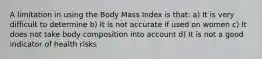 A limitation in using the Body Mass Index is that: a) It is very difficult to determine b) It is not accurate if used on women c) It does not take body composition into account d) It is not a good indicator of health risks