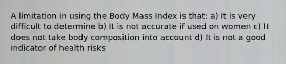 A limitation in using the Body Mass Index is that: a) It is very difficult to determine b) It is not accurate if used on women c) It does not take body composition into account d) It is not a good indicator of health risks