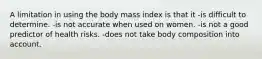 A limitation in using the body mass index is that it -is difficult to determine. -is not accurate when used on women. -is not a good predictor of health risks. -does not take body composition into account.