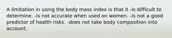 A limitation in using the body mass index is that it -is difficult to determine. -is not accurate when used on women. -is not a good predictor of health risks. -does not take body composition into account.