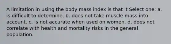 A limitation in using the body mass index is that it Select one: a. is difficult to determine. b. does not take muscle mass into account. c. is not accurate when used on women. d. does not correlate with health and mortality risks in the general population.