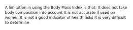 A limitation in using the Body Mass Index is that: It does not take body composition into account It is not accurate if used on women It is not a good indicator of health risks It is very difficult to determine