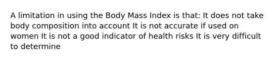 A limitation in using the Body Mass Index is that: It does not take body composition into account It is not accurate if used on women It is not a good indicator of health risks It is very difficult to determine