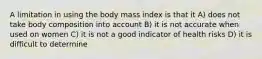 A limitation in using the body mass index is that it A) does not take body composition into account B) it is not accurate when used on women C) it is not a good indicator of health risks D) it is difficult to determine