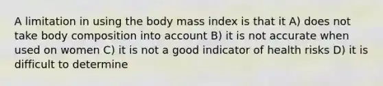 A limitation in using the body mass index is that it A) does not take body composition into account B) it is not accurate when used on women C) it is not a good indicator of health risks D) it is difficult to determine