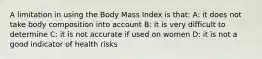 A limitation in using the Body Mass Index is that: A: it does not take body composition into account B: it is very difficult to determine C: it is not accurate if used on women D: it is not a good indicator of health risks