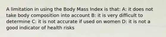 A limitation in using the Body Mass Index is that: A: it does not take body composition into account B: it is very difficult to determine C: it is not accurate if used on women D: it is not a good indicator of health risks