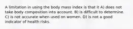 A limitation in using the body mass index is that it A) does not take body composition into account. B) is difficult to determine. C) is not accurate when used on women. D) is not a good indicator of health risks.