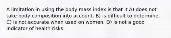 A limitation in using the body mass index is that it A) does not take body composition into account. B) is difficult to determine. C) is not accurate when used on women. D) is not a good indicator of health risks.