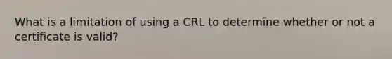 What is a limitation of using a CRL to determine whether or not a certificate is valid?