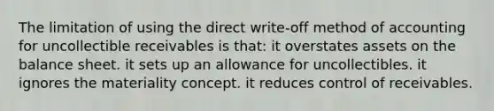 The limitation of using the direct write-off method of accounting for uncollectible receivables is that: it overstates assets on the balance sheet. it sets up an allowance for uncollectibles. it ignores the materiality concept. it reduces control of receivables.