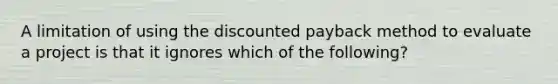 A limitation of using the discounted payback method to evaluate a project is that it ignores which of the following?