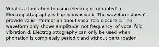 What is a limitation to using electroglottography? a. Electroglottography is highly invasive b. The waveform doesn't provide valid information about vocal fold closure c. The waveform only shows amplitude, not frequency, of vocal fold vibration d. Electroglottography can only be used when phonation is completely periodic and without perturbation