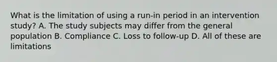 What is the limitation of using a run-in period in an intervention study? A. The study subjects may differ from the general population B. Compliance C. Loss to follow-up D. All of these are limitations