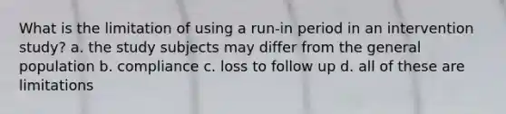 What is the limitation of using a run-in period in an intervention study? a. the study subjects may differ from the general population b. compliance c. loss to follow up d. all of these are limitations