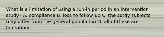 What is a limitation of using a run-in period in an intervention study? A. compliance B. loss to follow-up C. the sutdy subjects may differ from the general population D. all of these are limitations