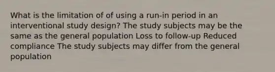 What is the limitation of of using a run-in period in an interventional study design? The study subjects may be the same as the general population Loss to follow-up Reduced compliance The study subjects may differ from the general population