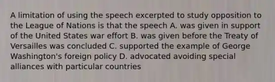 A limitation of using the speech excerpted to study opposition to the League of Nations is that the speech A. was given in support of the United States war effort B. was given before the Treaty of Versailles was concluded C. supported the example of George Washington's foreign policy D. advocated avoiding special alliances with particular countries