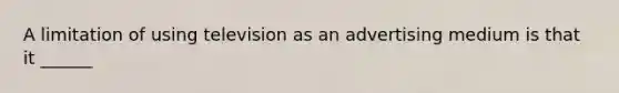 A limitation of using television as an advertising medium is that it ______