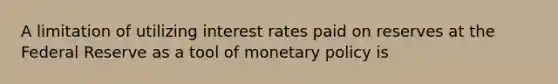 A limitation of utilizing interest rates paid on reserves at the Federal Reserve as a tool of <a href='https://www.questionai.com/knowledge/kEE0G7Llsx-monetary-policy' class='anchor-knowledge'>monetary policy</a> is