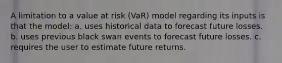 A limitation to a value at risk (VaR) model regarding its inputs is that the model: a. uses historical data to forecast future losses. b. uses previous black swan events to forecast future losses. c. requires the user to estimate future returns.