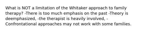 What is NOT a limitation of the Whitaker approach to family therapy? -There is too much emphasis on the past -Theory is deemphasized, -the therapist is heavily involved, -Confrontational approaches may not work with some families.