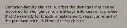 Limitation-liability clauses: a. affect the damages that can be recovered for negligence. b. are always enforceable. c. provide that the remedy for breach is replacement, repair, or refund of the purchase price. d. None of these choices.