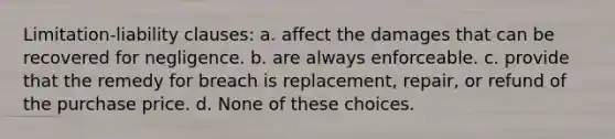 Limitation-liability clauses: a. affect the damages that can be recovered for negligence. b. are always enforceable. c. provide that the remedy for breach is replacement, repair, or refund of the purchase price. d. None of these choices.