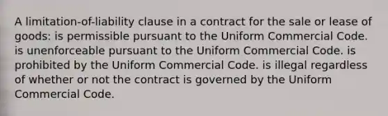 A limitation-of-liability clause in a contract for the sale or lease of goods: is permissible pursuant to the Uniform Commercial Code. is unenforceable pursuant to the Uniform Commercial Code. is prohibited by the Uniform Commercial Code. is illegal regardless of whether or not the contract is governed by the Uniform Commercial Code.