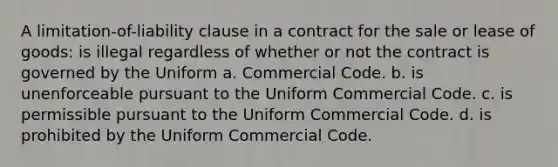 A limitation-of-liability clause in a contract for the sale or lease of goods: is illegal regardless of whether or not the contract is governed by the Uniform a. Commercial Code. b. is unenforceable pursuant to the Uniform Commercial Code. c. is permissible pursuant to the Uniform Commercial Code. d. is prohibited by the Uniform Commercial Code.