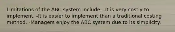 Limitations of the ABC system include: -It is very costly to implement. -It is easier to implement than a traditional costing method. -Managers enjoy the ABC system due to its simplicity.