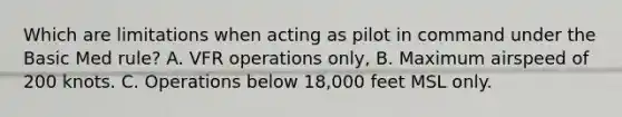 Which are limitations when acting as pilot in command under the Basic Med rule? A. VFR operations only, B. Maximum airspeed of 200 knots. C. Operations below 18,000 feet MSL only.