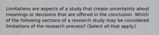 Limitations are aspects of a study that create uncertainty about meanings or decisions that are offered in the conclusion. Which of the following sections of a research study may be considered limitations of the research process? (Select all that apply.)