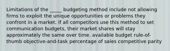 Limitations of the _____ budgeting method include not allowing firms to exploit the unique opportunities or problems they confront in a market. If all competitors use this method to set communication budgets, their market shares will stay approximately the same over time. available budget rule-of-thumb objective-and-task percentage of sales competitive parity