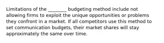 Limitations of the ________ budgeting method include not allowing firms to exploit the unique opportunities or problems they confront in a market. If all competitors use this method to set communication budgets, their market shares will stay approximately the same over time.