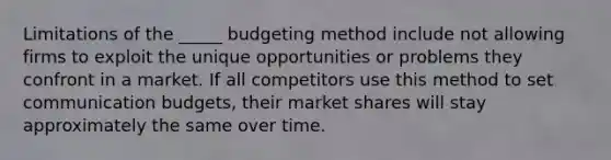 Limitations of the _____ budgeting method include not allowing firms to exploit the unique opportunities or problems they confront in a market. If all competitors use this method to set communication budgets, their market shares will stay approximately the same over time.