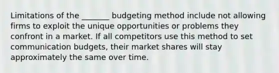 Limitations of the _______ budgeting method include not allowing firms to exploit the unique opportunities or problems they confront in a market. If all competitors use this method to set communication budgets, their market shares will stay approximately the same over time.