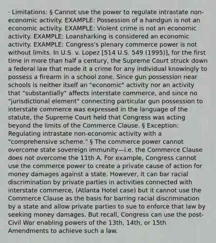 · Limitations: § Cannot use the power to regulate intrastate non-economic activity. EXAMPLE: Possession of a handgun is not an economic activity. EXAMPLE: Violent crime is not an economic activity. EXAMPLE: Loansharking is considered an economic activity. EXAMPLE: Congress's plenary commerce power is not without limits. In U.S. v. Lopez [514 U.S. 549 (1995)], for the first time in <a href='https://www.questionai.com/knowledge/keWHlEPx42-more-than' class='anchor-knowledge'>more than</a> half a century, the Supreme Court struck down a federal law that made it a crime for any individual knowingly to possess a firearm in a school zone. Since gun possession near schools is neither itself an "economic" activity nor an activity that "substantially" affects interstate commerce, and since no "jurisdictional element" connecting particular gun possession to interstate commerce was expressed in the language of the statute, the Supreme Court held that Congress was acting beyond the limits of the Commerce Clause. § Exception: Regulating intrastate non-economic activity with a "comprehensive scheme." § The commerce power cannot overcome state sovereign immunity—i.e. the Commerce Clause does not overcome the 11th A. For example, Congress cannot use the commerce power to create a private cause of action for money damages against a state. However, it can bar racial discrimination by private parties in activities connected with interstate commerce, (Atlanta Hotel case) but it cannot use the Commerce Clause as the basis for barring racial discrimination by a state and allow private parties to sue to enforce that law by seeking money damages. But recall, Congress can use the post-Civil War enabling powers of the 13th, 14th, or 15th Amendments to achieve such a law.