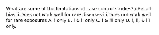 What are some of the limitations of case control studies? i.Recall bias ii.Does not work well for rare diseases iii.Does not work well for rare exposures A. i only B. i & ii only C. i & iii only D. i, ii, & iii only.