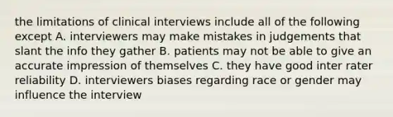 the limitations of clinical interviews include all of the following except A. interviewers may make mistakes in judgements that slant the info they gather B. patients may not be able to give an accurate impression of themselves C. they have good inter rater reliability D. interviewers biases regarding race or gender may influence the interview